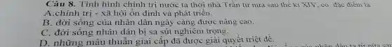 Câu 8. Tình hình chính tri nước ta thời nhà Trần từ nửa sau thế kỉ XIV. có đặc điểm là
A.chính trị - xã hội ổn định và phát triển.
B. đời sống của nhân dân ngày càng được nâng cao.
C. đời sống nhân dân bị sa sút nghiêm trọng.
D. những mâu thuẫn giai cấp đã được giải quyết triệt để.