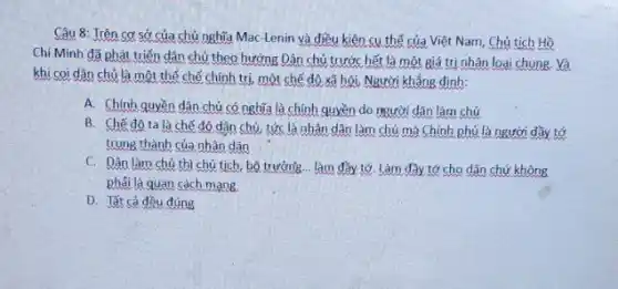 Câu 8: Trên cơ sở của chủ nghĩa Mac-Lenin và điều kiện cụ thế của Việt Nam, Chủ tịch Hồ
Chí Minh đã phát triển dân chủ theo hướng Dân chủ trước hết là một giá trị nhân loại chung Và
khi coi dân chủ là một thể chế chính trị, một chế độ xã hội, Người khẳng dinh:
A. Chính quyền dân chủ có nghĩa là chính quyền do trười dân làm chủ
B. Chế đô ta là chế độ dân chủ, tức là nhân dân làm chủ mà Chính phủ là người đầy tớ
trung thành của nhân dân
C. Dân làm chủ thì chủ tịch, bộ trưởng... làm đầy tớ Làm đầy tớ cho dân chứ không
phải là quan cách mang.
D. Tất cả đều đúng