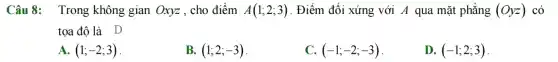 Câu 8: Trong không gian Oxyz , cho điểm A(1;2;3) . Điểm đối xứng với A qua mặt phẳng (Oyz) có
tọa độ là D
A. (1;-2;3)
B. (1;2;-3)
C. (-1;-2;-3)
D. (-1;2;3)