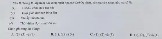 Câu 8. Trong thí nghiệm xác định nhiệt hòa tan CuSO_(4) khan, các nguyên nhân gây sai số là:
(1) CuSO_(4) chưa hòa tan hết
(2) Thời gian mở nắp bình lâu
(3) Khuấy nhanh quá
(4) Thời điểm đọc nhiệt độ sai
Chọn phương án đúng:
A. (2), (3)và (4)
B. (1), (2) và (4)
C. (1)(2) và (3)
D. (1)(2), (3) và (4)