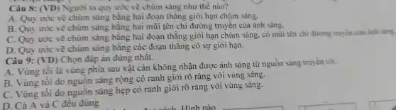 Câu 8: (VD) Narời ta gu ước vẽ chùm sáng như thế nào?
A. Quy ước về chùm sáng bǎng hai đoa thǎng giới hạn chùm sáng.
B. Quy ước về chùm sáng bằng hai mũi tên chỉ đường tru vền của ánh sáng.
C.Ouv uróc vẽ chùm sáng bang hai đoạn thẳng gió i han chùm sáng, có mũ i tên chi đư mg truyền của ánh sáng.
D ou , ước vẽ chùm sáng bằng các đo?n thǎn 2 có sụ giới hạn.
Câu 9:(VD ) Chon đáp án đúng nhất.
A.Vùng tối là vùng phía sau vật cản không nhận được ánh sár lg từ nguồr sáng truyền tới.
B.Vùng tôi do nguôn sáng rộng có ranh giới rõ ràng với vùng sáng.
C Vùng tối do nguồn sáng hẹp có ranh giới rõ ràng với vùi g sáng.
D. Cả A và C đều đúng