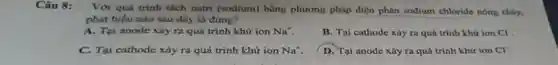 Câu 8: Với quá trinh tách natri (sodium) bằng phương pháp điện phân sodium chloride nóng chày,
phát biểu nào sau đây là đủng?
A. Tại anode xảy ra quá trình khử ion Na^+
B. Tại cathode xảy ra quá trinh khứ ion CI
C. Tai cathode xảy ra quá trình khứ ion Na^+
D. Tại anode xảy ra quá trình khử ion Cl