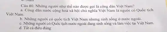 Câu 80. Những người như thế nào được gọi là công dân Việt Nam?
a. Công dân nước cộng hoà xã hội chủ nghĩa Việt Nam là người có Quốc tịch
Việt Nam.
b. Những người có quốc tịch Việt Nam nhưng sinh sống ở nước ngoài.
c. Những người có Quốc tịch nước ngoài đang sinh sống và làm việc tại Việt Nam.
d. Tất cả điều đúng