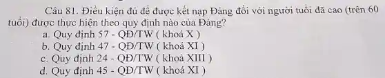 Câu 81. Điều kiện đủ để được kết nạp Đảng đối với người tuổi đã cao (trên 60
tuổi) được thực hiện theo quy định nào của Đảng?
a. Quy định 57-QD/TW ( khoá X )
b. Quy định 47-QD/TW ( khoá XI )
c. Quy định 24-QD/TW ( khoá XIII )
d. Quy định 45-QB/TW ( khoá XI )