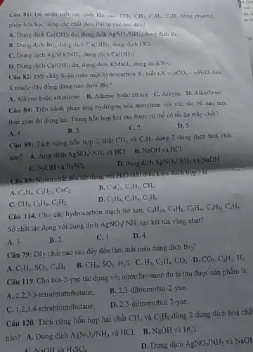 Câu 81: Để nhận biết các chất khí sau: CO_(2),CH_(4),C_(2)H_(4),C_(2)H_(2) bằng phương
pháp hóa học dùng các chất theo thứ lự nào sau đây?
A. Dung dịch Ca(OH)_(2) dư, dung dịch AgNO_(3)/NH_(3) dung dịch Br_(2)
B. Dung dịch Br_(2) dung dịch Ca(OH)_(2) dung dịch HCl.
C. Dung dịch AgNO_(3)/NH_(3) dung dịch Ca(OH)_(2)
D. Dung dịch Ca(OH)_(2) dư, dung dịch KMnO_(4) dung dịch Br_(2)
Câu 82: Đốt cháy hoàn toàn một hydrocarbon X. biết nX=nCO_(2)-nH_(2)O Hỏi
X thuộc dãy đồng đẳng nào dưới đây?
A. Alkyne hoặc alkadicne B. Alkene hoặc alkane C. Alkyne D. Alkadiene.
Câu 84: Tiến hành phản ứng hydrogen hóa acelylene với xúc tác Ni sau một
thời gian thì dừng lại. Trong hỗn hợp khí thu được có thể có tối đa mấy chất?
A. 4
B. 3
C. 2
D. 5
Câu 89: Tách riêng hỗn hợp 2 chất CH_(4) và C_(2)H_(2) dùng 2 dung dịch hoá chất
nào? A. dung dịch AgNO_(3)/NH_(3)
và HCl B. NaOH và HCl
C. NaOH và H_(2)SO_(4)
D. dung dịch AgNO_(3)/NH_(3) và NaOH
Câu 89: Nhóm chất đều tác dụng với H_(2)O (khi điều-kiện thích hợp ) là
B. CaC_(2),C_(2)H_(2),CH_(4)
A C_(2)H_(4),C_(2)H_(2),CaC_(2)
D. C_(3)H_(4),C_(2)H_(8),C_(3)H_(6)
C. CH_(4),C_(2)H_(4),C_(2)H_(2)
Câu 114. Cho các hydrocarbon mạch hở sau:
C_(4)H_(10),C_(4)H_(8),C_(3)H_(4),C_(4)H_(6),C_(4)H_(4)
Số chất tác dụng với dung dịch
AgNO_(3)/NH_(3) tạo kết tủa vàng nhạt?
A. 3
B. 2
C. 1
D. 4
Câu 79: Dãy chất nào sau đây đều làm mất màu dung dịch
Br_(2)
A. C_(2)H_(4),SO_(2),C_(2)H_(2)
B. CH_(4),SO_(2),H_(2)S
C. H_(2),C_(2)H_(4),CO_(2)
D. CO_(2),C_(2)H_(2),H_(2)
Câu 119. Cho but-2-yne tác dụng với nước bromine dư ta thu được sản phẩm là:
A. 2,2,33-tetrabromobutane.
B. 2,3-dibromobut -2-yne.
C. 1,2,34-tetrabromobutane.
D. 2,3-dibromobut:-2-yne.
Câu 120. Tách riêng hỗn hợp hai chất
CH_(4) và C_(2)H_(2) dùng 2 dung dịch hoá chấ
nào? A. Dung dịch AgNO_(3)/NH_(3)
và HCl. B. NaOH và HCl.
C NaOH và H_(2)SO_(4)
D. Dung dịch AgNO_(3)/NH_(3)
và NaOH