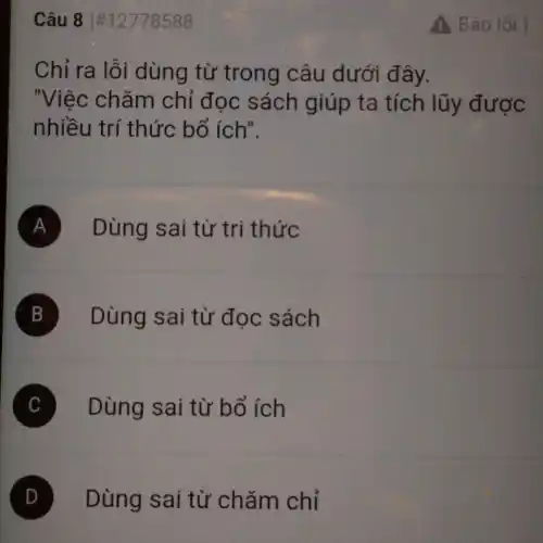 Câu 81#12778588
Chỉ ra lỗi dùng từ trong câu dưới đây.
"Việc chǎm chỉ đọc sách giúp ta tích lũy được
nhiều trí thức bổ ích".
A Dùng sai từ tri thức
B Dùng sai từ đọc sách
C Dùng sai từ bổ ích
D Dùng sai từ chǎm chỉ
Báo lỗi