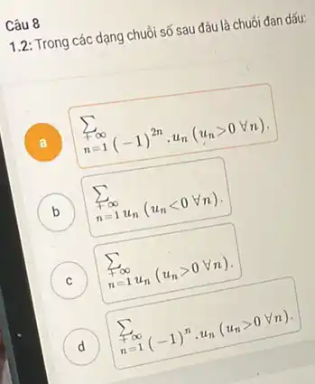 Câu 8
1.2: Trong các dạng chuỗi số sau đâu là chuối đan dấu:
A
sum _(n=1)^+infty (-1)^2ncdot u_(n)(u_(n)gt 0forall n)
B sum _(n=1)^+infty u_(n)(u_(n)lt 0forall n) D
C ) sum _(n=1)^sum _(n=1)u_(n)(u_(n)gt 0forall n)
D sum _(n=1)^sum infty (-1)^ncdot u_(n)(u_(n)gt 0forall n)
d