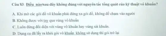 Câu 83: Điều nào-sau đây không đúng với nguyên tắc tổng quát của kỹ thuật vô khuẩn?
A. Khi mở các gói đồ vô khuẩn phải đứng xa gói đồ, không để chạm vào người
B. Không được với tay qua vùng vô khuẩn
C. Luôn đứng đồi diện với vùng vô khuẩn hay vùng sát khuẩn.
D. Dung cu đã lấy ra khỏi gói vô khuẩn không sử dụng thì gói trờ lai