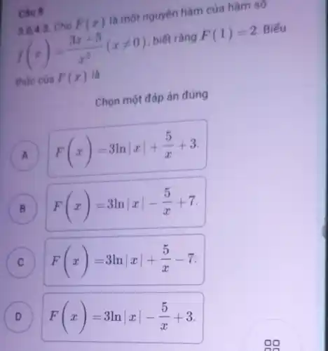 Câu 8
3.0.4.3 Cho F(x) là một nguyên hàm của hàm số
f(x)=(3x+5)/(x^2)(xneq 0) , biết rằng F(1)=2 Biếu
thức của F(x) là
Chọn một đáp án đúng
A F(x)=3lnvert xvert +(5)/(x)+3
B F(x)=3lnvert xvert -(5)/(x)+7
C
F(x)=3lnvert xvert +(5)/(x)-7
D
F(x)=3lnvert xvert -(5)/(x)+3