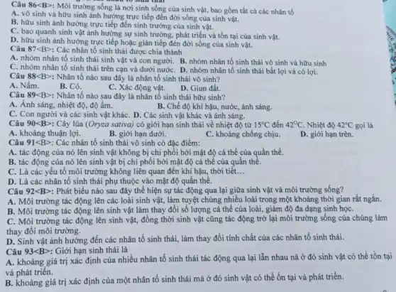 Câu 86lt Bgt 
: Môi trường sống là nơi sinh sống của sinh vật, bao gồm tất cả các nhân tố
A. vô sinh và hữu sinh ảnh hưởng trực tiếp đến đời sống của sinh vật.
B. hữu sinh ảnh hưởng trực tiếp đến sinh trưởng của sinh vật.
C. bao quanh sinh vật ảnh hưởng sự sinh trưởng, phát triển và tồn tại của sinh vật.
D. hữu sinh ành hưởng trực tiếp hoặc gián tiếp đén đời sống của sinh vật.
Câu 87lt Bgt  : Các nhân tố sinh thái được chia thành
A. nhóm nhân tố sinh thái sinh vật và con người. B.nhóm nhân tố sinh thái vô sinh và hữu sinh
C. nhóm nhân tố sinh thái trên cạn và dưới nướC. D.nhóm nhân tố sinh thái bất lợi và có lợi.
Câu 88lt Bgt  : Nhân tố nào sau đây là nhân tố sinh thái vô sinh?
A. Nấm.
B. Cỏ.
C. Xác động vật.
D. Giun đất.
Câu 89lt Bgt  : Nhân tố nào sau đây là nhân tố sinh thái hữu sinh?
A. Ánh sáng, nhiệt độ, độ ẩm.
B. Chế độ khí hậu, nước, ánh sáng.
C. Con người và các sinh vật khác . D. Các sinh vật khác và ánh sáng.
Câu 90lt Bgt  : Cây lúa (Oryza sativa) có giới hạn sinh thái về nhiệt độ từ 15^circ C đến 42^circ C . Nhiệt độ 42'C gọi là
A. khoảng thuận lợi.
B. giới hạn dưới.
C. khoảng chống chịu.
Câu 91lt Bgt  Các nhân tố sinh thái vô sinh có đặc điểm:
A. tác động của nó lên sinh vật không bị chi phối bởi mật độ cá thể của quần thể.
B. tác động của nó lên sinh vật bị chi phối bởi mật độ cá thể của quần thể.
C. Là các yếu tô môi trường không liên quan đến khí hậu, thời tiết. __
D. Là các nhân tố sinh thái phụ thuộc vào mật độ quần thể.
B. Môi trường tác động lên sinh vật làm thay đổi số lượng cá thể của loài, giảm độ đa dạng sinh họC.
C. Môi trường tác động lên sinh vật,đồng thời sinh vật cũng tác động trở lại môi trường sống của chúng làm
thay đổi môi trường.
D. Sinh vật ảnh hưởng đến các nhân tố sinh thái, làm thay đổi tính chất của các nhân tố sinh thái.
Câu 93lt Bgt  : Giới hạn sinh thái là
A. khoảng giá trị xác định của nhiều nhân tố sinh thái tác động qua lại lẫn nhau nà ở đó sinh vật có thể tồn tại
và phát triển.
B. khoảng giá trị xác định của một nhân tố sinh thái mà ở đó sinh vật có thể ổn tại và phát triển.
D. giới hạn trên.