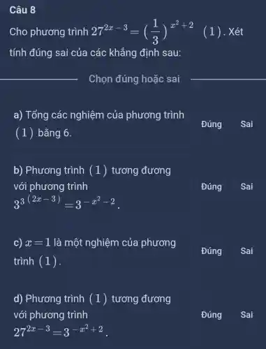 Câu 8
Cho phương trình 272x-3= 27^2x-3=((1)/(3))^x^(2+2) (1) . Xét
tính đúng sai của các : khẳng định sau:
__
a) Tổng các nghiệm của phương trình
(1) bằng 6.
Đúng
Sai
b) Phương trình (1)tương đương
với phương trình
3^3^((2x-3))=3^-x^(2-2)
Đúng
c) x=1 là một nghiệm của phương
trình (1).
Đúng
d) Phương trình (1)tương đương
với phương trình
27^2x-3=3^-x^(2+2)
Đúng