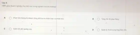 Câu 8:
CRM giúp doanh nghiệp như thế nào trong nghiên cứu thị trường?
A
Phân tích thông tin khách hàng để đưa ra chiến lược cá nhân hóa.
B
Tǎng tốc độ giao hàng.
C
Giảm chi phí quảng cáo.
square 
D
Quản lý chuôi cung ứng toàn cầu.
square