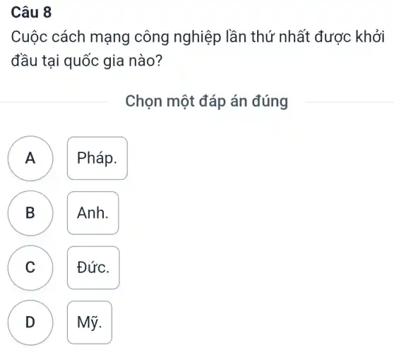 Câu 8
Cuộc cách mạng công nghiệp lần thứ nhất được khởi
đầu tại quốc gia nào?
Chọn một đáp án đúng
A ) Pháp.
B Anh.
B
C Đức.
D Mỹ.