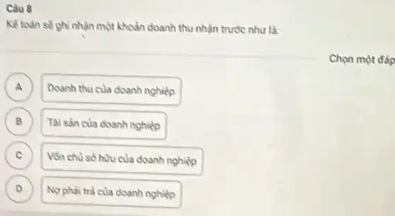 Càu 8
Kế toàn sé ghi nhạn một khoản doanh thu nhận trước như là:
A ) Doanh thu của doanh nghiệp
B Tài sàn của doanh nghiệp
C
Vốn chà số hou của doanh nghiệp
D )
Nophai trà của doanh nghiệp
Chọn một đàp