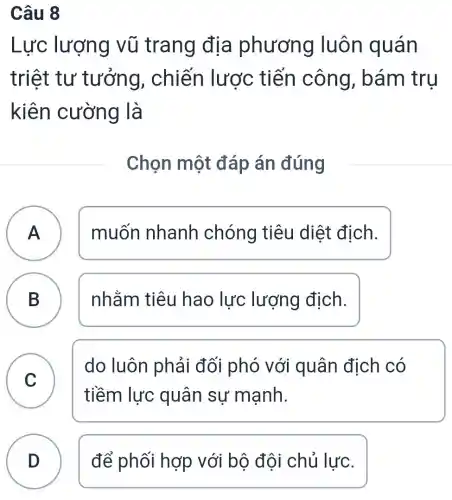 Câu 8
Lực lượng vũ trang địa phương luôn quán
triệt tư ' tưởng,, chiến lược tiến công bám tru
kiên cường là
Chọn một đáp án đúng
A muốn nhanh chóng tiêu diệt địch. A
B nhằm tiêu hao lực lượng địch.
C
do luôn phải đối phó với quân địch có
tiềm lực quân sự manh.
D để phối hợp với bộ đội chủ lực.