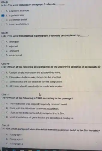 Câu 8:
(lt 3gt ) The word instance in paragraph 3 refers to __
A. a specific example
B. a general idea
C. a common belief
D. a successful story
Câu 9:
(lt 4gt ) The word transformed in paragraph 3 could be best replaced by __
A. changed
B. rejected
C. analyzed
D. understood
Câu 10:
(lt 5gt ) Which of the following best paraphrases the underlined sentence in paragraph 4?
A. Certain books may never be adapted into films.
B. Filmmakers believe every book can be adapted,
C. Some books are too complex for film adaptation.
D. All books should eventually be made into movies.
Câu 11:
(<6>) Which of the following is TRUE according to the passage?
A. The Godfather was originally a poorly received novel.
B. Gone with the Wind has no movie adaptation.
C. Ulysses has been successfully adapted into a film.
D. Most adaptations of great books are considered mediocre.
Câu 12:
(lt 7gt )
In which paragraph does the writer mention a common belief in the film industry?
A. Paragraph 1
B. Paragraph 2
C. Paragraph 3