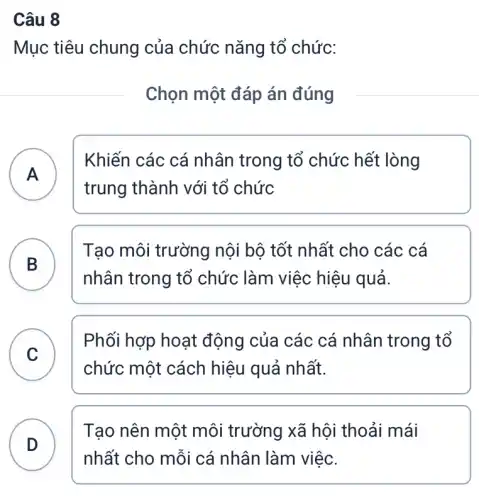 Câu 8
Mục tiêu chung của chức nǎng tổ chức:
Chọn một đáp án đúng
A
Khiến các cá nhân trong tổ chức hết lòng
A
trung thành với tổ chức
B
Tạo môi trường nội bộ tốt nhất cho các cá
D
nhân trong tổ chức làm việc hiệu quả.
C
Phối hợp hoạt động của các cá nhân trong tổ
v
chức một cách hiệu quả nhất.
D
Tạo nên một môi trường xã hội thoải mái
nhất cho mỗi cá nhân làm việc.