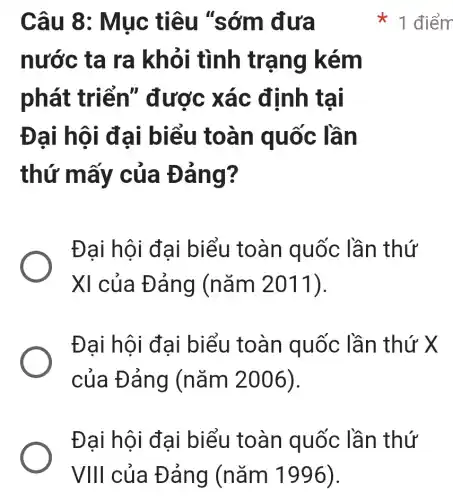 Câu 8:Mục tiêu "sớm đưa
nước ta ra khỏi tình trạng kém
phát triển"được xác định tại
Đại hội đại biểu toàn quốc lần
thứ mấy của Đảng?
Đại hội đại biểu toàn quốc lần thứ
XI của Đảng (nǎm 2011).
Đại hội đại biểu toàn quốc lần thứ X
của Đảng (nǎm 2006).
1 điểm
Đại hội đại biểu toàn quốc lần thứ
VIII của Đảng (nǎm 1996).