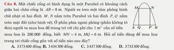 Câu 8.Một chiếc cổng có hình dang là một Parabol có khoảng cách
giữa . hai . chân . cổng là AB=8m . Người ra treo , một tâm phông hình
M
chữ nhật ; có hai đỉnh M , N nằm trên .Parah ol và hai đỉnh P,Q nằm
trên mặt đất (nh i hình vẽ).. Ở phần l phía ngoài phông (phần không tô
đen)người ta mua hoa để trang trí với cl ai phí cho 1m^2 1 m' cần số tiền A Q p B
mua hoa là 200.000 đồng,biết MN=4m,MQ=6m . Hỏi số tiền dùng để mua hoa
trang trí ch niếc : cống ; gần với số tiền nào ) sau l đây?
A.. 33733400 đồng . B.3434300 đồng.
C., 3437300 đồng.
D. 3733300 đồng.