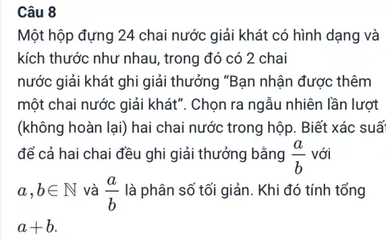 Câu 8
Một hộp đựng 24 chai nước giải khát có hình dạng và
kích thước như nhau, trong đó có 2 chai
nước giải khát ghi giải thưởng "Bạn nhận được : thêm
một chai nước giải khát". Chọn ra ngẫu nhiên lần lượt
(không hoàn lại)hai chai nước : trong hộp. Biết xác suấ
để cả hai chai đều ghi giải thưởng bằng (a)/(b) với
a,bin N và (a)/(b) là phân số tối giản. Khi đó tính tổng
a+b