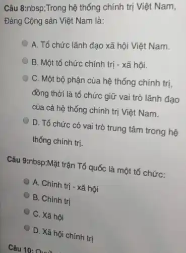 Câu 8:nbsp;Trong hệ thống chính trị Việt Nam,
Đảng Cộng sản Việt Nam là:
A. Tổ chức lãnh đạo xã hội Việt Nam.
B. Một tổ chức chính trị - xã hội.
C. Một bộ phận của hệ thống chính trị,
đồng thời là tổ chức giữ vai trò lãnh đạo
của cả hệ thống chính trị Việt Nam.
D. Tổ chức có vai trò trung tâm trong hệ
thống chính trị.
Câu 9:nbsp;Mặt trận Tổ quốc là một tổ chức:
A. Chính trị - xã hội
B. Chính trị
C. Xã hội
D. Xã hội chính trị
Câu 10: Quỳ