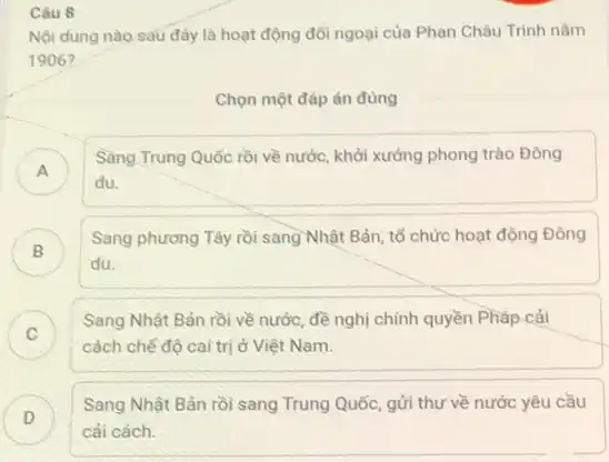 Câu 8
Nội dung nào sau đây là hoạt động đối ngoại của Phan Châu Trình nǎm
1906?
Chọn một đáp án đúng
A )
Sang Trung Quốc rồi phong trào Đòng
du.
B )
du.
Sang phương Tây rồi sang Nhật Bản, tổ chức hoạt động Đông
C )
Sang Nhật Bản rồi về nước, đề nghị chính quyền Phǎp cải
cách chế độ cai trị ở Việt Nam.
D )
Sang Nhật Bản rồi sang Trung Quốc, gửi thư về nước yêu cầu
cải cách.