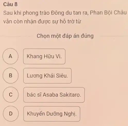 Câu 8
Sau khi phong trào Đông du tan ra , Phan Bội Châu
vẫn còn nhận được sự hỗ trờ từ
Chọn một đáp án đúng
A Khang Hữu Vi. A
B Lương Khải Siêu. B
C C
bác sĩ Asaba Sakitaro.
D )
Khuyển Dưỡng Nghị.