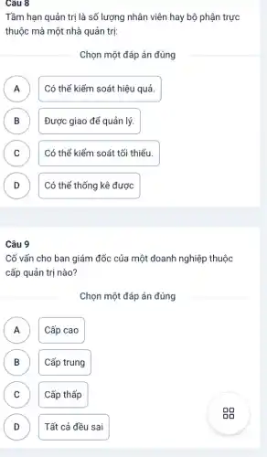 Câu 8
Tầm hạn quản trị là số lượng nhân viên hay bộ phận trực
thuộc mà một nhà quản trị:
Chọn một đáp án đúng
A n
Có thể kiểm soát hiệu quả.
B B
Được giao để quản lý.
C )
Có thể kiểm soát tối thiểu.
D
Có thể thống kê được
Câu 9
Cố vấn cho ban giám đốc của một doanh nghiệp thuộc
cấp quản trị nào?
Chọn một đáp án đúng
A Cấp cao A
B Cấp trung B
C C
Cấp thấp
D Tất cả đều sai D