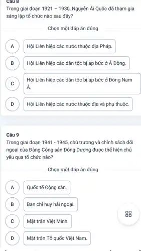 Câu 8
Trong giai đoạn 1921-1930 Nguyễn Ái Quốc đã tham gia
sáng lập tổ chức nào sau đây?
Chọn một đáp án đúng
A )
Hội Liên hiệp các nước thuộc địa Pháp.
B D
Hội Liên hiệp các dân tộc bị áp bức ở Á Đông.
C v
Hội Liên hiệp các dân tộc bị áp bức ở Đông Nam
Á.
D v
Hội Liên hiệp các nước thuộc địa và phụ thuộc.
Câu 9
Trong giai đoạn 1941-1945 , chủ trương và chính sách đối
ngoại của Đảng Cộng sản Đông Dương được thể hiện chủ
yếu qua tổ chức nào?
Chọn một đáp án đúng
A Quốc tế Cộng sản.
n
B Ban chỉ huy hải ngoại. D
C Mặt trận Việt Minh. v
D Mặt trận Tổ quốc Việt Nam.
D