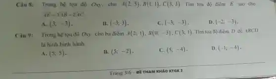 Câu 8:Trong hệ tọa độ Oxy cho A(2;5),B(1;1),C(3;3) . Tìm tọa độ điểm E sao cho
overrightarrow (AE)=3overrightarrow (AB)-2overrightarrow (AC)
A. (3;-3)
B. (-3;3)
C. (-3;-3)
D. (-2;-3)
Câu 9: Trong hệ tọa độ Oxy, cho ba điểm A(2;1),B(0;-3),C(3;1) . Tìm tọa độ điểm D để ABCD
là hình bình hành.
A. (5;5)
B. (5;-2)
C. (5;-4)
D. (-1;-4)
Trang 3/6 -ĐỀ THAM KHẢO KTGK 2