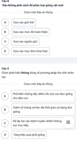 Câu 8
Đâu không phải cách để phân loại giống vật nuôi
Chọn một đáp án đúng
A Dựa vào giới tính
n
B Dựa vào mức độ hoàn thiện D
C Dựa vào nguồn gốc
D Dựa vào mục đích khai thác
v
Câu 9
Chọn phát biểu không đúng về phương pháp thụ tinh nhân
tạo
Chọn một đáp án đúng
A
Phổ biến những đặc điểm tốt của con đực giống
n
cho đàn con
B
Giảm số lượng và kéo dài thời gian sử dụng đực
D
giống
C
Dễ lây lan các bệnh truyền nhiễm thông Do
v
xúc trực tiếp
D Tǎng hiệu quả phối giống