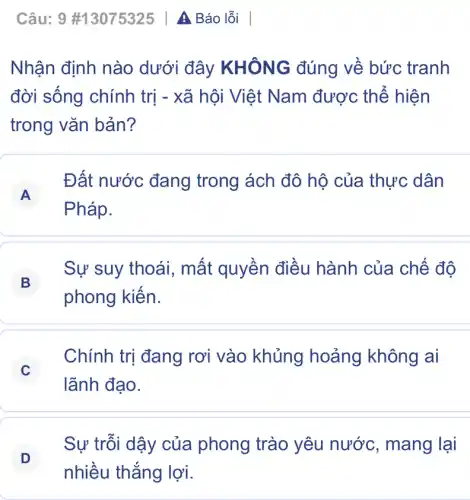 Câu: 9 #13075325 | A Báo lỗi
Nhận định nào dưới đây KHÔNG đúng về bức tranh
đời sống chính trị - xã hội Việt Nam được thể hiện
trong vǎn bản?
A
Đất nước đang trong ách đô hộ của thực dân
Pháp.
B
Sự suy thoái , mất quyền điều hành của chế độ
phong kiến.
C
Chính trị đang rơi vào khủng hoảng không ai
lãnh đạo.
D
Sự trỗi dậy của phong trào yêu nước, mang lại
nhiều thắng lợi.