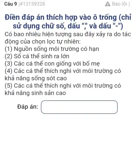 Câu 9 #13159328
Điền đáp án thích hợp vào ô trống (chỉ
sử dụng chữ số, dấu ".' và dấu "-")
Có bao nhiêu hiện tượng sau đây xảy ra do tác
động của chọn lọc tự nhiên:
(1) Nguồn sống môi trường có hạn
(2) Số cá thể sinh ra lớn
(3) Các cá thể con giống với bố mẹ
(4) Các cá thể thích nghi với môi trường có
khả nǎng sống sót cao
(5) Các cá thể thích nghi với môi trường có
khả nǎng sinh sản cao
Đáp án: square 
A Báo lỗi