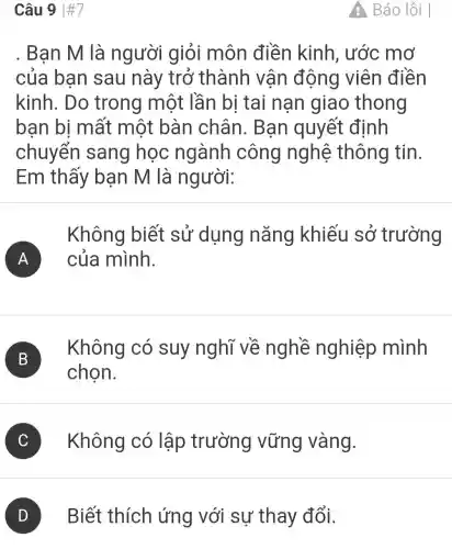 Câu 9 #7
. Ban M là người giỏi môn điền kinh, ước mơ
của bạn sau này trở thành vận động viên điền
kinh. Do trong một lần bị tai nạn giao thong
ban bi mất một bàn chân . Bạn quyết định
chuyển sang học ngành công nghệ thông tin.
Em thấy bạn M là người:
Không biết sử dụng nǎng khiếu sở trường
A ) của mình.
B )
Không có suy nghĩ về nghề nghiệp mình
chọn.
C Không có lập trường vững vàng.
D Biết thích ứng với sự thay đổi.
A Báo lỗi