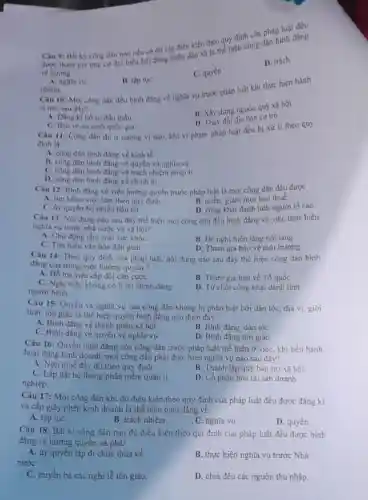 Câu 9: Bắt kỳ công dân nào nêu có đủ các điều kiện theo quy định của pháp luật đều
được tham gia ứng cư đại biểu hội đồng nhân dân xã là thể hiện công dân bình đẳng
về hướng
D. trách
C. quyền
A. nghĩa vu
B. tập tụC.
nhiệm.
Câu 10: Mọi công dân đều binh đẳng về nghĩa vụ trước pháp luật khi thực hiện hành
vi nào sau đây?
A. Đảng ki hồ sơ đấu thầu.
B. Xây dựng nguòn quỹ xã hội.
D. Thay đồi địa bàn cư trú.
C. Bào vệ an ninh quốc gia.
Câu 11: Công dân dù ở cương vị nào. khi vi phạm pháp luật đều bị xử lí theo quy
đinh là
A. công dân bình đẳng về kinh tế.
B. công dân bình đẳng về quyền và nghĩa vụ.
C. công dân binh đầng về trách nhiệm pháp li.
D. công dân binh đầng về chính trị
Câu 12: Bình đầng về việc hưởng quyền trước pháp luật là mọi công dân đều được
A. tim kiếm việc làm theo quy định.
B. miến, giảm mọi loai thuế.
C. ủy quyền bò phiếu bầu cư.
D. công khai danh tính người tố cáo
Câu 13: Nội dung nào sau đây the hiện mọi công dân đều binh đẳng về việc thực hiện
nghĩa vụ trước nhà nước và xã hội?
A. Chủ động tầm soát sức khóe.
B. Đề nghị hiến tặng nội tạng.
C. Tìm hiếu vǎn hóa dân gian.
D. Tham gia bảo vệ môi trường.
Câu 14: Theo quy định của pháp luật.nội dung nào sau đây thể hiện công dân binh
đẳng của trong việc hướng quyền?
A. Hỗ trợ việc cấp đối cǎn cướC.
C. Nghi việc không có lí do chính đáng
người bệnh.
B. Tham gia bảo về Tổ quốc
D. Từ chối công khai danh tính
Câu 15: Quyền và nghĩa vụ của công dân không bị phân biệt bởi dân tộc địa vị, giới
tinh, tôn giáo là thể hiện quyền bình đǎng nào dưới đây?
A. Bình đẳng về thành phần xã hội.
B. Bình đẳng dân tộC.
C. Bình đẳng về quyền và nghĩa vụ
D. Bình đẳng tôn giáo.
Câu 16: Quyền bình đǎng của công dân trước pháp luật thể hiện ở việc, khi tiến hành
hoạt động kinh doanh mọi công dân phải thực hiện nghĩa vụ nào sau đây?
A. Nộp thuế đầy đủ theo quy định.
B. Thành lập quý bảo trợ xã hội
C. Lấp đặt hệ thống phần mềm quản lí.
nghiệp.
D. Cổ phần hóa tài sản doanh
Câu 17: Mọi công dân khi đủ điều kiện theo quy định của pháp luật đều được đǎng kí
và cấp giấy phép kinh doanh là thể hiện bình đẳng về
A. tập tụC.
B. trách nhiệm.
C. nghĩa vụ
D. quyền
Câu 18: Bất ki công dân nào đủ điều kiện theo qui định của pháp luật đều được bình
đàng về hưởng quyển và phải
A. ủy quyền lập di chúc thừa kế.
nướC.
B. thực hiện nghĩa vụ trước Nhà
C. truyền bá các nghi lễ tôn giáo.
D. chia đều các nguồn thu nhập.