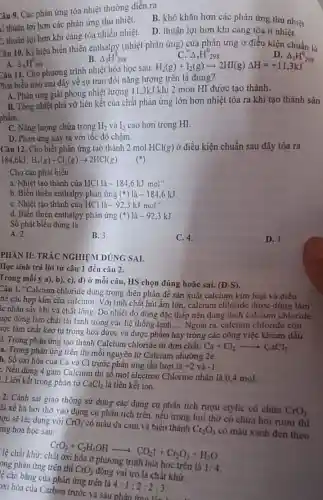 Câu 9. Các phản ứng tỏa nhiệt thường diễn ra
L: thuận lợi hơn các phản ứng thu nhiệt.
B. khó khǎn hơn các phản ứng thu nhiệt
C. thuận lợi hơn khi càng tỏa nhiều nhiệt.
D. thuận lợi hơn khi càng tỏa ít nhiệt.
Câu 10. Kí hiệu biến thiên enthalpy (nhiệt phản ứng) của phản ứng ở điều kiện chuẩn là
D. Delta _(t)H_(298)^0
B. Delta _(1)H_(298)^0
Delta _(r)H^0_(298)
A. Delta _(E)H_(298)^0
Câu 11. Cho phương trình nhiệt hóa học sau:
H_(2)(g)+I_(2)(g)arrow 2HI(g)Delta H=+11,3kJ
Phát biểu nào sau đây về sự trao đổi nǎng lượng trên là đúng?
A. Phản ứng giải phòng nhiệt lượng 113kJ khi 2 mon HI được tạo thành.
B. Tổng nhiệt phá vỡ liên kết của chất phản ứng lớn hơn nhiệt tỏa ra khi tạo thành sản
phẩm.
C. Nǎng lượng chứa trong H_(2) và I_(2) cao hơn trong HI.
D. Phản ứng xảy ra với tốc độ chậm.
Câu 12. Cho biết phản ứng tạo thành 2 mol HCl(g) ở điều kiện chuẩn sau đây tỏa ra
184,6kJ:H_(2)(g)+Cl_(2)(g)arrow 2HCl(g)
Cho các phát biểu:
a. Nhiệt tạo thành của HCl là -184,6kJmol^-1
b. Biến thiên enthalpy phản ứng (*) là -184,6kJ
C. Nhiệt tạo thành của HCl là -92,3kJmol^-1
d. Biến thiên enthalpy phản ứng (ast ) là -92,3kJ
Số phát biểu đúng là
A. 2
B. 3
C. 4.
D. 1.
PHÀN II: TRÁC NGHIỆM ĐÚNG SAI.
Học sinh trả lời từ câu 1 đến câu 2.
Trong mỗi ý a), b)c), d) ở mỗi câu, HS chọn đúng hoặc sai.
(D-S)
Câu 1. "Calcium chloride dùng trong điện phân để sản xuất calcium kim loại và điều
hế các hợp kim của calcium. Với tính chất hút ầm lớn , calcium chloride được dùng làm
íc nhân sấy khí và chất lỏng. Do nhiêt độ đông đặc thấp nên dung dịch calcium chloride
ược dùng làm chất tải lạnh trong các hệ thống lạnh.... Ngoài ra, calcium chloride còn
rợc làm chất keo tụ trong hóa dược và được phẩm hay trong các công việc khoan dầu
__
i. Trong phản ứng tạo thành Calcium chloride từ đơn chất:
Ca+Cl_(2)arrow CaCl_(2)
a. Trong phản ứng trên thi mỗi nguyên tử Calcium nhường 2e.
b. Số oxi hóa của Ca và Cl trước phản ứng lần lượt là
+2 và -1
: Nếu dùng 4 gam Calcium thì số mol electron Chlorine nhận là 0,4 mol.
. Liên kết trong phân tử CaCl_(2) là liên kết ion.
2. Cảnh sát giao thông sử dụng các dụng cụ phân tích rượu etylic có chứa
CrO_(3)
ài xế hà hơi thở vào dụng cụ phân tích trên, nếu trong hơi thở có chứa hơi rượu thì
tọu sẽ tác dụng với CrO_(3) có màu da cam và biến thành
Cr_(2)O_(3) có màu xanh đen theo mg hóa học sau:
CrO_(3)+C_(2)H_(5)OHarrow CO_(2)uparrow +Cr_(2)O_(3)+H_(2)O
hóa học trên là 1:4
ong phản ứng trên thì
CrO_(3)
đóng vai trò là chất khứ.
ệ cân bằng của phản ứng trên là
4:1:2:2:3
xi hóa của Carbon trước và sau phản ứng lần