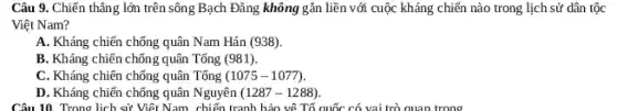 Câu 9. Chiến thẳng lớn trên sông Bạch Đǎng không gần liền với cuộc kháng chiến nào trong lịch sử dân tộc
Việt Nam?
A. Kháng chiến chống quân Nam Hán (938).
B. Kháng chiến chống quân Tống (981)
C. Kháng chiến chống quân Tống (1075-1077)
D. Kháng chiến chống quân Nguyên (1287-1288)
Câu 10. Trong lịch sử Việt Nam, chiến tranh bảo vê Tố quốc có vai trò quan trọng