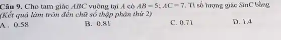 Câu 9. Cho tam giác ABC vuông tại A có AB=5;AC=7 . Tỉ số lượng giác SinC bằng
(Kết quả làm tròn đến chữ số thập phân thứ 2)
D. 1.4
A. 0.58
B. 0.81
C. 0.71