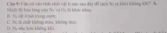 Câu 9: Cǎn cứ vào tính chất vật lí nào sau đây để tách N_(2) ra khỏi không khí? A.
Nhiệt độ hóa lỏng của N_(2) và O_(2) là khác nhau.
B. N_(2) rất ít tan trong nướC.
C. N_(2) là chất không màu, không mùi.
D. N_(2) nhẹ hơn không khí.