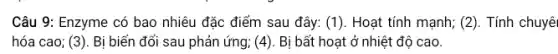 Câu 9: Enzyme có bao nhiêu đặc điểm sau đây: (1). Hoạt tính mạnh; (2). Tính chuyên
hóa cao; (3). Bị biến đổi sau phản ứng; (4). Bị bất hoạt ở nhiệt độ cao.