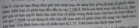 Câu 9: Giả sử bạn đang nắm giữ một danh muc đa dạng hóa gồm 20 loại cổ phiếu khác
nhau. Mối loại cổ phần ban đều đầu tư vào 7.500 
. Beta của danh mục này là 1,12 .Bây
giờ giả sử : bạn quyết định bán một loại cổ phần trong danh mục của bạn có beta bằng 1
với giá 7.200 
và sử dụng số tiền này để mua một cổ phần khác : bổ sung vào danh mục
của bạn Giả định beta của cổ phần mới là 1,75. Tính beta của danh mục mới.