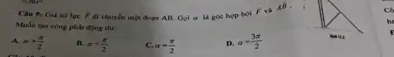 Câu 9: Giả sử lực overrightarrow (F) di chuyển một đoạn AB. Gọi alpha 
là góc hợp bởi
overrightarrow (F) và
Aoverrightarrow (B)
Muốn tạo công phát động thì:
A. alpha gt (pi )/(2)
B. alpha lt (pi )/(2)
C. alpha =(pi )/(2)
D. alpha =(3pi )/(2)
Cô