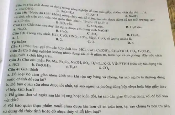 Câu 9: Hóa chất được sử dụng trong công nghiệp để sản xuất giấy, nhôm, chất tẩy rừa,
__ là:
A. Ca(OH)2
B. Ba(OH)2
C. KOH
chảy mà dễ thǎng hoa nên được dùng để tạo môi trường lạnh
D. NaOH
và khô, rất tiện cho việc bảo quản thực phẩm. "Nước đá khở"là
A. CO rắn.
B. SO_(2) rắn.
C. CO_(2) rắn.
Câu 11: Chất nào sau đây tác dụng được với dung dịch NaOH?
D. H_(2)O rắn.
A. Na_(2)O
B. CaO.
D. Fe_(2)O_(3)
Câu 12: Trong các chất: KCl, CaO,
C.SO_(2) HNO_(3),CO_(2),MgO
CuO, số lượng oxide là
A. 1.
B. 2.
Tự luân:
C. 3.
D. 4
Câu 1: Phân loại gọi tên các hợp chất sau: HCl, CaO,
Câu 2: Có 3 ống nghiệm không nhãn đựng các chất giấm ǎn, nước lọc và xà phòng. Hãy nêu cách
nhận biết 3 chất lỏng trên.
Cu(OH)_(2),CH_(3)COOH,CO_(2),Fe(OH)_(3)
Câu 3: Cho các chất: Fe, Mg, Fe_(2)O_(3) NaOH. SO_(2),H_(2)SO_(4),K_(2)O Viết PTHH (nếu có)tác dụng với
a. HCl
b. Ba(OH)_(2)
C. H_(2)O
d. CO_(2)
Câu 4: Giải thích
a. Để loại bỏ cảm giác nhờn dính sau khi rửa tay bằng xà phòng, tại sao người ta thường dùng
nước chanh để rừa lại?
b. Để bảo quản sữa chua được tốt nhất, tại sao người ta thường dùng hộp nhựa hoặc hộp giấy thay
vì hộp kim loại?
C. Đề giảm đau và ngứa sau khi bị ong hoặc kiến đốt, tại sao dân gian thường dùng vôi đề bôi vào
vết đốt?
d. Để bảo quản thực phẩm muối chua được lâu hơn và an toàn hơn tại sao chúng ta nên ưu tiên
sử dụng đồ thủy tinh hoặc đồ nhựa thay vì đồ kim loại?