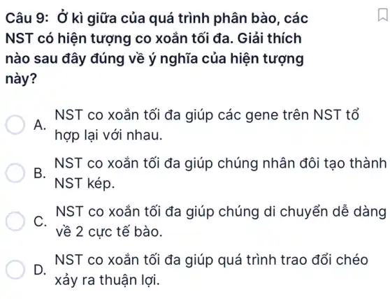 Câu 9: Ở kì giữa của quá trình phân bào . các
NST có hiện tượng co xoắn tối đa. Giải thích
nào sau đây đúng về ý nghĩa của hiện tượng
này?
. NST co xoắn tối đa giúp các gene trên NST tổ
hợp lại với nhau.
- NST co xoắn tối đa giúp chúng nhân đôi tạo thành
NST kép.
- NST co xoắn tối đa giúp chúng di chuyển dễ dàng
về 2 cực tế bào.
- NST co xoắn tối đa giúp quá trình trao đổi chéo
xảy ra thuận lợi.