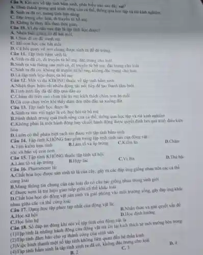 Câu 9. Khi nói về tập tính bẩm sinh, phát biểu nào sau đây sai?
A. Hinh thành trong quá trình sống của cá thể, thông qua học tập và rút kinh nghiệm.
B. Sinh ra đã có, mang tính bàn nǎng.
C. Đặc trung cho loài, di truyền từ bố me.
D. Không bị thay đồi theo thời gian.
Câu 10. Vi dụ nào sau đây là tập tính học được?
A. Nhện biết giǎng tơ để bắt mồi.
B. Chim di cư đê tránh rét.
C. Hổ con học các bắt mồi.
D. Cá hồi quay về nơi chúng được sinh ra để đè trứng.
Câu 11. Tập tính bẩm sinh là:
A.Sinh ra đã có, di truyền từ bố mẹ, đặc trưng cho loài
B.Sinh ra vài tháng sau mới có , di truyền từ bố mẹ, đặc trưng cho loài
C.Sinh ra đã có, không di truyền từ bố mẹ, không đặc trưng cho loài
D.Là tập tính học được từ bố mẹ
Câu 12. Một ví dụ KHÔNG thuộc về tập tính bầm sinh:
A.Nhện thực hiên rất nhiều động tác nối tiếp để tạo thành tấm lưới
B.Tinh tinh lấy đá để đập quả dầu cọ
C.Chấm đỏ trên mỏ chim hải âu mẹ kích thích chim non ǎn mồi
D.Gà con chạy trốn khi thấy đám đen trên đầu sà xuống đất
Câu 13. Tập tính học được là:
A.Sinh ra sau vài ngày là có.học hỏi từ bố me
B.Hinh thành trong quá trình sống của cá thể, thông qua học tập và rút kinh nghiệm
C.Không phải là một hành động hay chuỗi hành động được quyết định bởi quá trình điều kiện hóa
D.Luôn có thể phân biệt rạch ròi được với tập tính bầm sinh
Câu 14. Tập tính KHÔNG bao gồm trong tập tính sinh sản của động vật:
A.Tìm kiếm bạn tình
B.Làm tổ và âp trứng
C.Kiếm ǎn
D.Chǎm
sóc và bảo vệ con non
Câu 15. Tập tính KHÔNG thuộc tập tính xã hội:
A.Làm tổ và ấp trứng
B.Hợp tác
C.Vị tha
D.Thứ bậc
Câu 16. Pheromone là:
A.Chất hóa học được sản sinh từ lá của cây, gây ra các đáp ứng giống nhau trên các cá thể
cùng loài
B.Mang thông tin chung của các loài do có cấu tạo giống nhau trong sinh giới
C.Được xem là tín hiệu giao tiếp giữa cá thể khác loài
D.Chất hóa học do động vật sản sinh và giải phóng vào môi trường sống, gây đáp ứng khác
nhau giữa các cá thế cùng loài
Câu 17. Dạng học tập phức tạp nhất của động vật là:
A.Học xã hội
B.Nhận thức và giải quyết vấn đề
C.Học liên hệ
D.Học định hướng
Câu 18. Số đáp án đúng khi nói về tập tính của động vật là:
(1)Tập tính là những hành động của động vật trả lời lại kích thích từ môi trường bên trong
(2)Tập tính đảm bảo cho sự thành công của sinh sản
(3)Việc hình thành một số tập tính không liên quan đến hệ thần kinh
(4)Tập tính bầm sinh là tập tính sinh ra đã có,không đặc trưng cho loài
D. 4
B. 2
C. 3