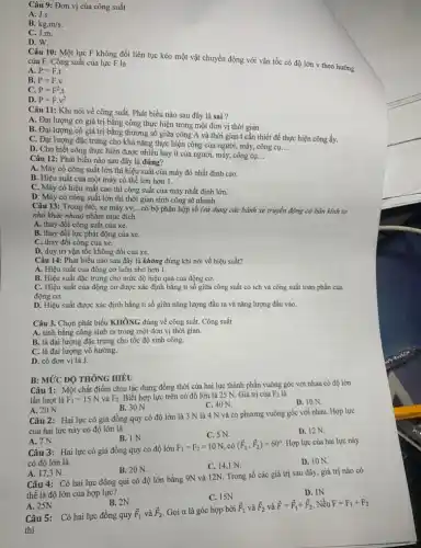 Câu 9: Đơn vị của công suất
A. J.s.
B. kg.m/s.
C. J.m.
D. W.
Câu 10: Một lực F không đổi liên tục kéo một vật chuyển động với vận tốc có độ lớn v theo hướng của F. Công suất của lực F là
A. P=F.t
B. P=F.v
C. P=F^2cdot t
D. P=Fcdot v^2
Câu 11: Khi nói về công suất. Phát biểu nào sau đây là sai ?
A. Đại lượng có giá trị bằng công thực hiện trong một đơn vị thời gian.
B. Đại lượng có giá trị bằng thương số giữa công A và thời gian t cần thiết để thực hiện công ấy.
C. Đại lượng đặc trưng cho khả nǎng thực hiện công của người máy, công cụ.
__
D. Cho biết công thực hiện được nhiều hay ít của người, máy,công cụ. __
Câu 12: Phát biểu nào sau đây là đúng?
A. Máy có công suất lớn thì hiệu suất của máy đó nhất định cao.
B. Hiệu suất của một máy có thể lớn hơn 1.
C. Máy có hiệu suất cao thì công suất của máy nhất định lớn.
D. Máy có công suất lớn thì thời gian sinh công sẽ nhanh.
Câu 13: Trong ôtô,xe máy vv... __ có bộ phận hộp số (sử dụng các bánh xe truyền động có bán kính to
nhỏ khác nhau) nhằm mục đích
A. thay đổi công suất của xe.
B. thay đổi lực phát động của xe.
C. thay đổi công của xe.
D. duy trì vận tốc không đổi của xe.
Câu 14: Phát biểu nào sau đây là không đúng khi nói về hiệu suất?
A. Hiệu suất của động cơ luôn nhỏ hơn 1.
B. Hiệu suất đặc trưng cho mức độ hiệu quả của động cơ,
C. Hiệu suất của động cơ được xác định bằng tỉ số giữa công suất có ích và công suất toàn phần của
động cơ.
D. Hiệu suất được xác định bằng tỉ số giữa nǎng lượng đầu ra và nǎng lượng đầu vào.
Câu 3. Chọn phát biểu KHÔNG đúng về công suất. Công suất
A. tính bằng công sinh ra trong một đơn vị thời gian.
B. là đại lượng đặc trưng cho tốc độ sinh công.
C. là đại lượng vô hướng.
D. có đơn vị là J.
Câu 1: Một chất điểm chịu tác dụng đồng thời của hai lực thành phần vuông góc với nhau có độ lớn
lần lượt là F_(1)=15N và F_(2) Biết hợp lực trên có độ lớn là 25 N. Giá trị của
F_(2) là
A. 20 N.
D. 10 N
B. 30 N.
C. 40 N.
B: MỨC ĐỘ THÔNG HIÊU
Câu 2: Hai lực có giá đồng quy có độ lớn là 3 N là 4 N và có phương vuông góc với nhau. Hợp lực
của hai lực này có độ lớn là
D. 12 N.
C. 5 N.
A. 7N.
B. 1 N.
Câu 3: Hai lực có giá đồng quy có độ lớn
F_(1)=F_(2)=10N có (overrightarrow (F)_(1),overrightarrow (F)_(2))=60^circ  Hợp lực của hai lực này
có độ lớn là
D. 10 N.
C. 14,1 N.
A. 17,3 N.
B. 20 N.
Câu 4: Có hai lực đồng qui có độ lớn bằng 9N và 12N. Trong số các giá trị sau đây, giá trị nào có
thể là độ lớn của hợp lực?
D. IN
C. 15N
A. 25N
B. 2N
Câu 5: Có hai lực đồng quy
overrightarrow (F)_(1) và overrightarrow (F)_(2) Gọi a là góc hợp bởi
overrightarrow (F)_(1) và overrightarrow (F)_(2) và overrightarrow (F)=overrightarrow (F)_(1)+overrightarrow (F)_(2) Nếu F=F_(1)+F_(2)
thi