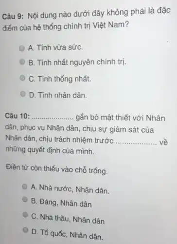 Câu 9: Nội dung nào dưới đây không phải là đặc
điểm của hệ thống chính trị Việt Nam?
A. Tính vừa sứC.
B. Tính nhất nguyên chính trị.
C. Tính thống nhất.
D. Tính nhân dân.
Câu 10 __ gắn bó mật thiết với Nhân
dân, phục vụ Nhân dân, chịu sự giám sát của
Nhân dân, chịu trách nhiệm trước __
những quyết định của mình.
Điền từ còn thiếu vào chỗ trống.
A. Nhà nước, Nhân dân.
B. Đảng, Nhân dân
C. Nhà thầu, Nhân dân
D. Tổ quốc, Nhân dân.