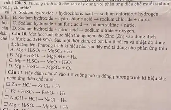 Câu 9. Phương trình chữ nào sau đây đúng với phản ứng điều chế muối sodium
chloride?
A
Sodium hydroxide+hydrochloric acidarrow sodium chloride+hydrogen Sodiumhydroxide+hydrochloric acidarrow sodium
B
c Sodium hydroxide+sulfuric acidarrow sodium sulfate+nurdc
D.
Sodiumhydroxide+nitricacidarrow sodiumnitrate+oxygen
Câu 10. Một học sinh thực hiện thí nghiệm cho Zinc (Zn) vào dung dịch
sulfuric acid (H_(2)SO_(4))
Sau một thời gian, có bọt khí thoát ra và nhiệt độ dung
dịch tǎng lên. Phương trình kí hiệu nào sau đây mô tả đúng cho phản ứng trên.
A Mg+H_(2)SO_(4)arrow MgSO_(4)+H_(2)
B. Mg+H_(2)SO_(4)arrow Mg(OH)_(2)+H_(2)
C. Mg+H_(2)SO_(4)arrow MgO+H_(2)O
D. Mg+H_(2)SO_(4)arrow MgSO_(4)+O_(2)
Câu 11. Hãy đánh dấu √ vào 3 ô vuông mô tả đúng phương trình kí hiệu cho
phản ứng điều chế muối.
Zn+HClarrow ZnCl_(2)+H_(2)
Fe+H_(2)SO_(4)arrow FeSO_(4)+H_(2)
NaOH+HClarrow NaCl+H_(2)
Mg+H_(2)SO_(4)arrow MgSO_(4)+H_(2)