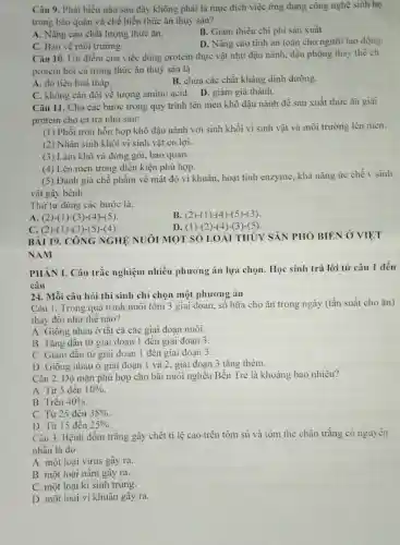 Câu 9. Phát biểu nào sau đây không phải là mục đích việc ứng dụng công nghệ sinh họ
trong bảo quản và chế biến thức ǎn thuỷ sản?
A. Nâng cao chất lượng thức ǎn.
C. Bảo vệ môi trường.
B. Giảm thiếu chi phi sản xuất.
D. Nâng cao tinh an toàn cho người lao động.
Câu 10. Uu điểm của việc dùng protein thực vật nhu đậu nành, đậu phộng thay the ch
protein bột cá trong thức ǎn thuỷ sàn là
A. dộ tiêu hoá thấp.
B. chửa các chất kháng dinh dưỡng.
C. không cân đối về lượng amino acid.D. giảm giá thành.
Câu 11. Cho các bước trong quy trình lên men khô đậu nành đề sản xuất thức ǎn giai
protein cho cá tra như sau:
(1) Phối trộn hỗn hợp khô đậu nành với sinh khối vi sinh vật và môi trường lên men.
(2) Nhân sinh khối vi sinh vật có lợi.
(3) Làm khô và đóng gói, bảo quản.
(4) Lên men trong điều kiện phù hợp.
(5) Đánh giá chế phẩm về mật độ vi khuẩn, hoạt tính enzyme, khả nǎng ức chế v sinh
vật gây bệnh.
Thứ tự đúng các bước là:
A. (2)-(1)-(3)-(4)-(5)
B. (2)-(1)-(4)-(5)-(3).
C. (2)-(1)-(3 )-(5)-(4)
D. (1)-(2 )-(4)-(3 )-(5).
BÀI 19. CÔNG NGHÊ NUÔI MOT SÓ LOÀI THỦY SẢN PHÓ BIÉN Ở VIỆT
NAM
PHÀN I. Câu trắc nghiệm nhiều phương án lựa chọn. Học sinh trả lời từ câu 1 đến
câu
24. Mỗi câu hỏi thí sinh chỉ chọn một phương án
Câu 1. Trong quá trình nuôi tôm 3 giai đoạn, số bữa cho ǎn trong ngày (tần suất cho ǎn)
thay đổi như thế nào?
A. Giống nhau ở tất cả các giai đoạn nuôi.
B. Tǎng dần từ giai đoạn 1 đến giai đoạn 3.
C. Giàm dần từ giai đoạn 1 đến giai đoạn 3.
D. Giống nhau ở giai đoạn 1 và 2. giai đoạn 3 tǎng thêm.
Câu 2. Độ mặn phù hợp cho bãi nuôi nghêu Bến Tre là khoảng bao nhiêu?
A. Từ 5 đến 10% 
B. Trên 40% 
C. Từ 25 đến 35% 
D. Từ 15 đến 25% 
Câu 3. Bệnh đốm trắng gây chết ti lệ cao trên tôm sú và tôm thẻ chân trắng có nguyên
nhân là do
A. một loại virus gây ra.
B. một loại nâm gây ra.
C. một loại kí sinh trùng.
D. một loại vi khuân gây ra.