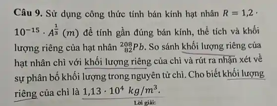 Câu 9. Sử dụng công thức tính bán kính hạt nhân R=1,2 -
10^-15cdot A^(1)/(3)(m) để tính gần đúng bán kính, thể tích và khối
lượng riêng của hạt nhân (}_{82)^208Pb . So sánh khối lượng riêng của
hạt nhân chì với khối lượng riêng của chì và rút ra nhận xét về
sự phân bố khối lượng trong nguyên tử chì. Cho biết khối lượng
riêng của chì là 1,13cdot 10^4kg/m^3